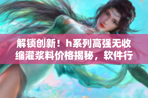 解锁创新！h系列高强无收缩灌浆料价格揭秘，软件行业应用价值大揭露！
