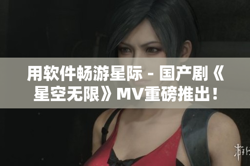 用软件畅游星际 - 国产剧《星空无限》MV重磅推出！