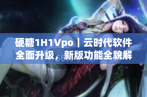 硬糖1H1Vpo｜云时代软件全面升级，新版功能全貌解读！