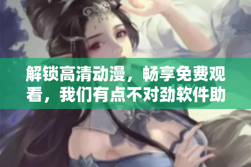 解锁高清动漫，畅享免费观看，我们有点不对劲软件助力你的动漫狂欢