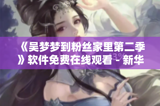 《吴梦梦到粉丝家里第二季》软件免费在线观看 - 新华网1080