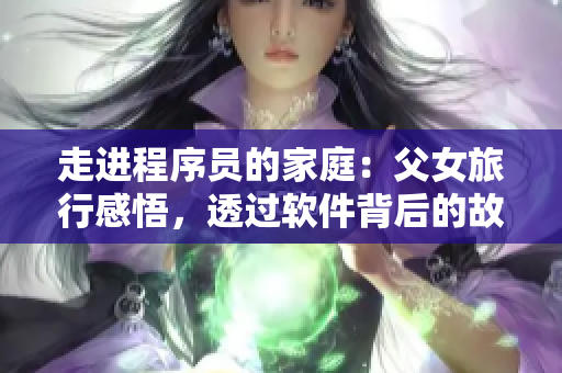 走进程序员的家庭：父女旅行感悟，透过软件背后的故事，感受亲情的热度