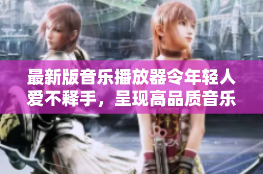 最新版音乐播放器令年轻人爱不释手，呈现高品质音乐享受