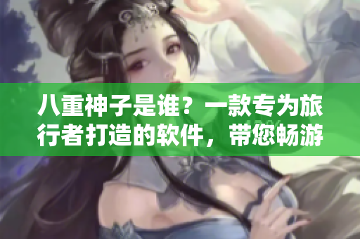 八重神子是谁？一款专为旅行者打造的软件，带您畅游世界