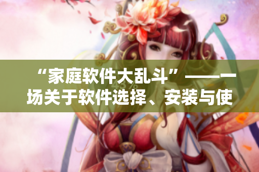 “家庭软件大乱斗”——一场关于软件选择、安装与使用的生动讲解与探讨
