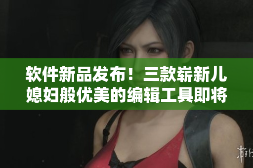 软件新品发布！三款崭新儿媳妇般优美的编辑工具即将问世！