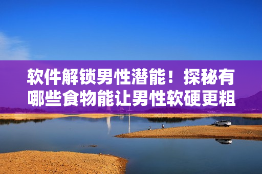 软件解锁男性潜能！探秘有哪些食物能让男性软硬更粗更长