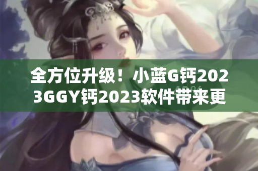 全方位升级！小蓝G钙2023GGY钙2023软件带来更高效的编辑体验