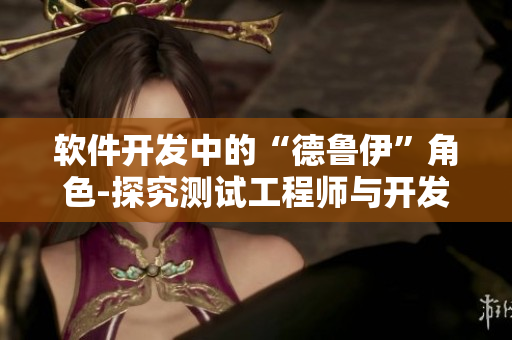 软件开发中的“德鲁伊”角色-探究测试工程师与开发工程师的共性与差异
