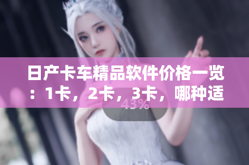 日产卡车精品软件价格一览：1卡，2卡，3卡，哪种适合您？