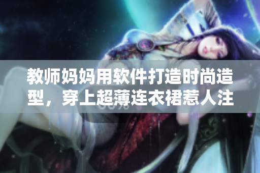教师妈妈用软件打造时尚造型，穿上超薄连衣裙惹人注目