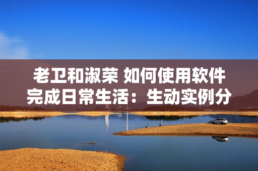 老卫和淑荣 如何使用软件完成日常生活：生动实例分享