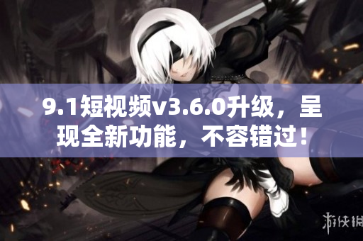 9.1短视频v3.6.0升级，呈现全新功能，不容错过！