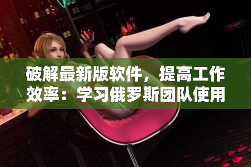 破解最新版软件，提高工作效率：学习俄罗斯团队使用的技巧