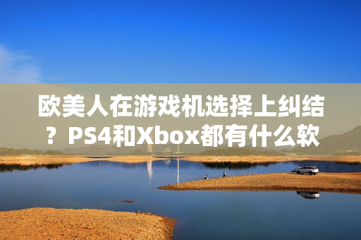欧美人在游戏机选择上纠结？PS4和Xbox都有什么软件优势？