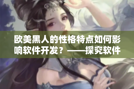 欧美黑人的性格特点如何影响软件开发？——探究软件开发中的文化差异