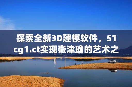 探索全新3D建模软件，51cg1.ct实现张津瑜的艺术之旅