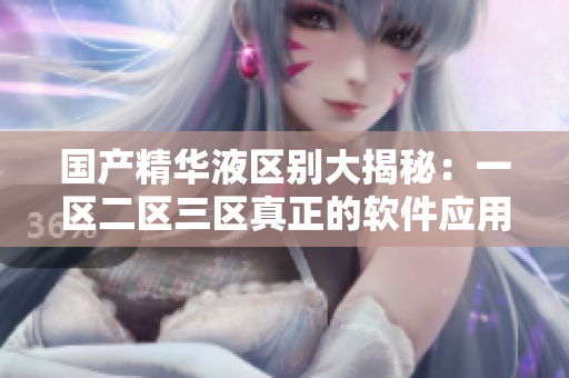 国产精华液区别大揭秘：一区二区三区真正的软件应用区别！