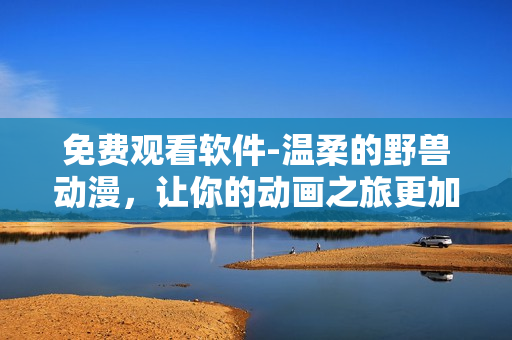 免费观看软件-温柔的野兽动漫，让你的动画之旅更加畅快无阻！