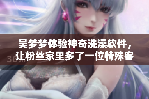 吴梦梦体验神奇洗澡软件，让粉丝家里多了一位特殊客人