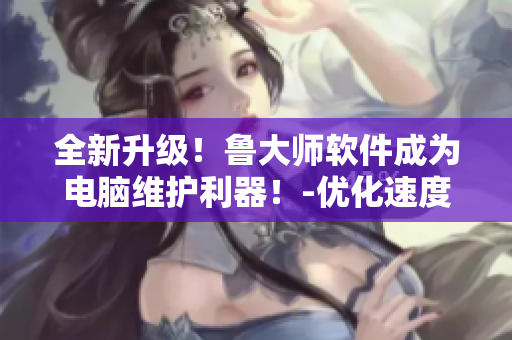 全新升级！鲁大师软件成为电脑维护利器！-优化速度更快，安全性更高
