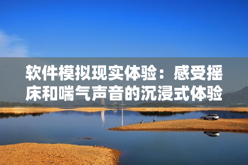 软件模拟现实体验：感受摇床和喘气声音的沉浸式体验软件