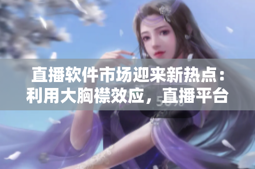 直播软件市场迎来新热点：利用大胸襟效应，直播平台持续创新推广