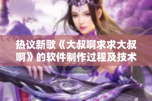 热议新歌《大叔啊求求大叔啊》的软件制作过程及技术应用
