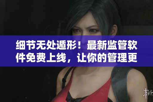 细节无处遁形！最新监管软件免费上线，让你的管理更得心应手