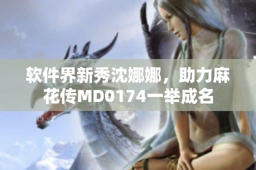 软件界新秀沈娜娜，助力麻花传MD0174一举成名
