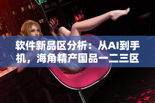 软件新品区分析：从AI到手机，海角精产国品一二三区别大揭秘