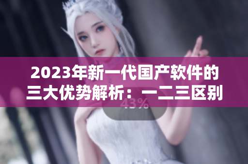 2023年新一代国产软件的三大优势解析：一二三区别再出发