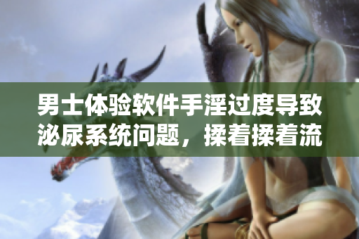 男士体验软件手淫过度导致泌尿系统问题，揉着揉着流出液体？