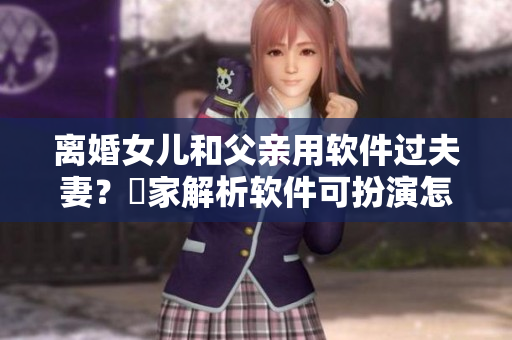 离婚女儿和父亲用软件过夫妻？專家解析软件可扮演怎样的角色