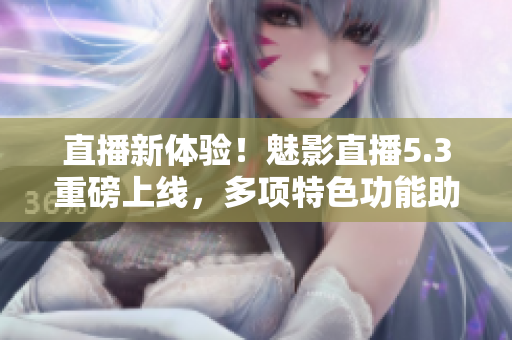 直播新体验！魅影直播5.3重磅上线，多项特色功能助力用户互动
