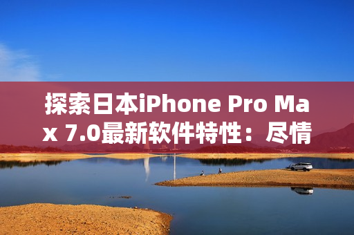 探索日本iPhone Pro Max 7.0最新软件特性：尽情享受创新技术