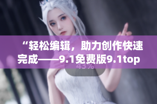 “轻松编辑，助力创作快速完成——9.1免费版9.1top软件新体验”