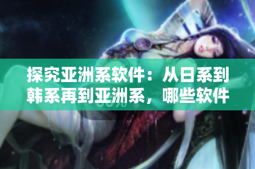 探究亚洲系软件：从日系到韩系再到亚洲系，哪些软件在这三大系列中受欢迎？
