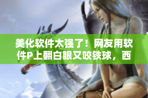 美化软件太强了！网友用软件P上翻白眼又咬铁球，西施都忍不住流下了眼泪！