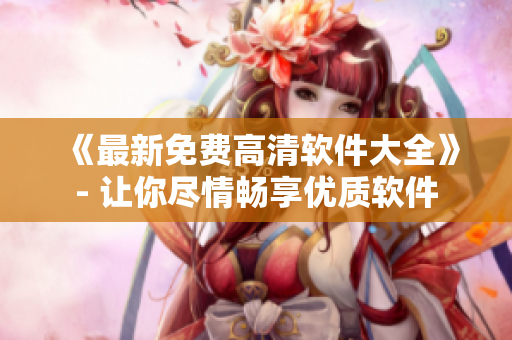 《最新免费高清软件大全》- 让你尽情畅享优质软件