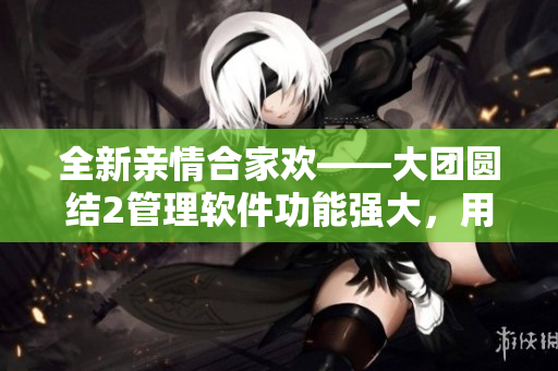 全新亲情合家欢——大团圆结2管理软件功能强大，用途广泛，免费阅读！