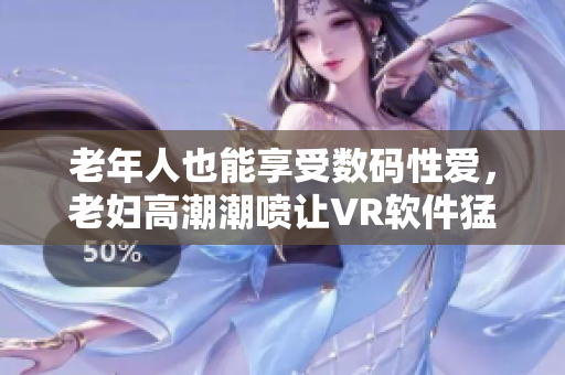 老年人也能享受数码性爱，老妇高潮潮喷让VR软件猛进猛出
