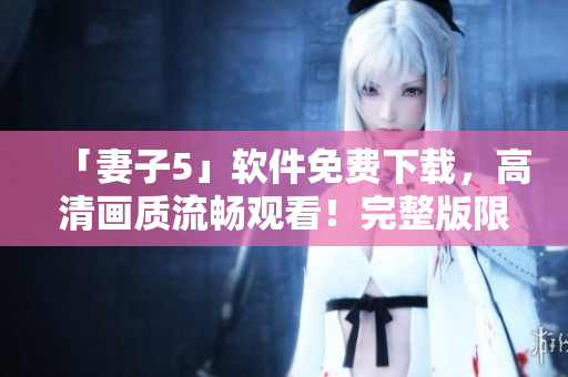 「妻子5」软件免费下载，高清画质流畅观看！完整版限时限定！