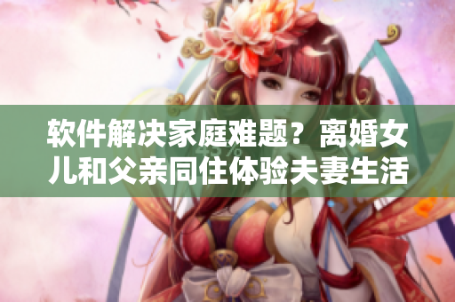 软件解决家庭难题？离婚女儿和父亲同住体验夫妻生活引爆社交媒体热议