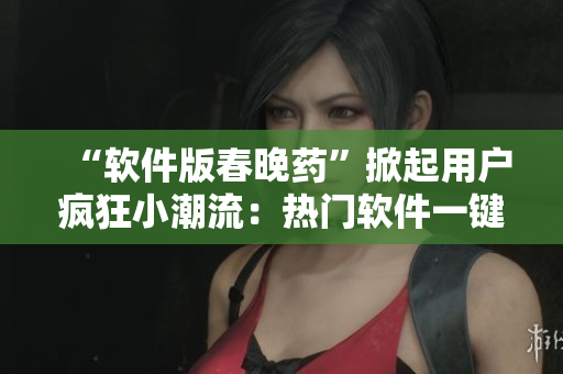 “软件版春晚药”掀起用户疯狂小潮流：热门软件一键变身惊喜福袋！