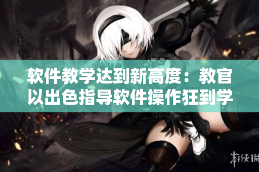 软件教学达到新高度：教官以出色指导软件操作狂到学生腿软