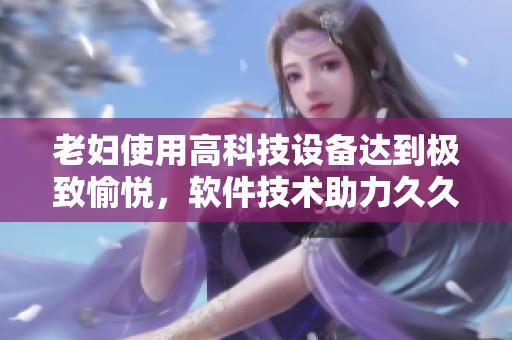 老妇使用高科技设备达到极致愉悦，软件技术助力久久难忘