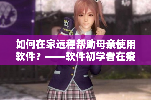 如何在家远程帮助母亲使用软件？——软件初学者在疫情期间的解决方案