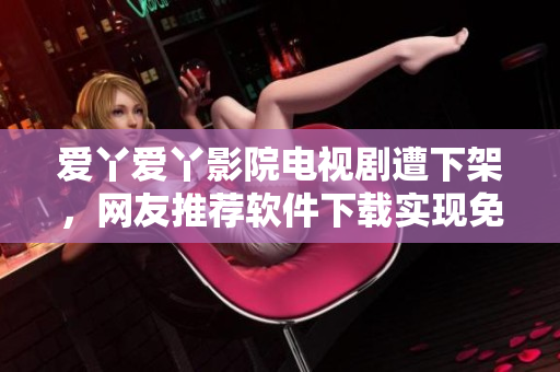 爱丫爱丫影院电视剧遭下架，网友推荐软件下载实现免费观影