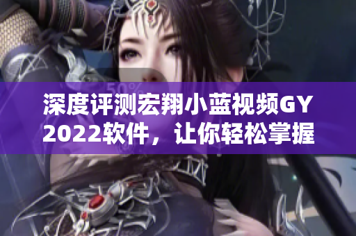 深度评测宏翔小蓝视频GY2022软件，让你轻松掌握创作技巧